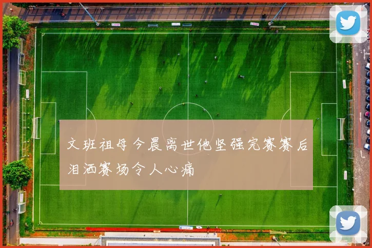 文班祖母今晨离世他坚强完赛赛后泪洒赛场令人心痛