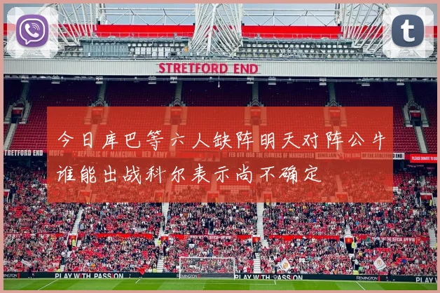 今日库巴等六人缺阵明天对阵公牛谁能出战科尔表示尚不确定
