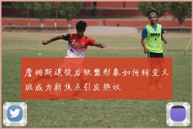 詹姆斯退役后联盟形象如何转变文班成为新焦点引发热议