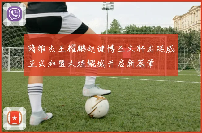 隋维杰王耀鹏赵健博王文轩龙廷威正式加盟大连鲲城开启新篇章