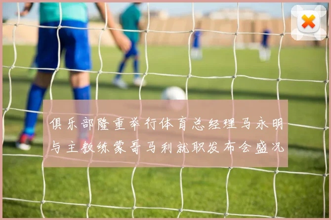 俱乐部隆重举行体育总经理马永明与主教练蒙哥马利就职发布会盛况回顾