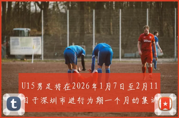 U15男足将在2026年1月7日至2月11日于深圳市进行为期一个月的集训活动