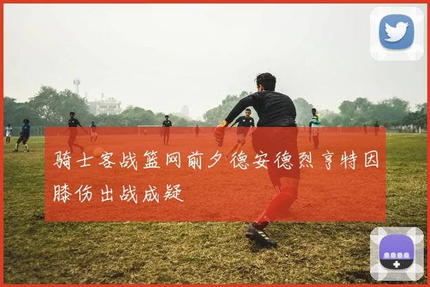 骑士客战篮网前夕德安德烈亨特因膝伤出战成疑