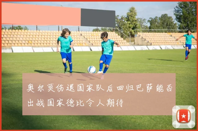奥尔莫伤退国家队后回归巴萨能否出战国家德比令人期待