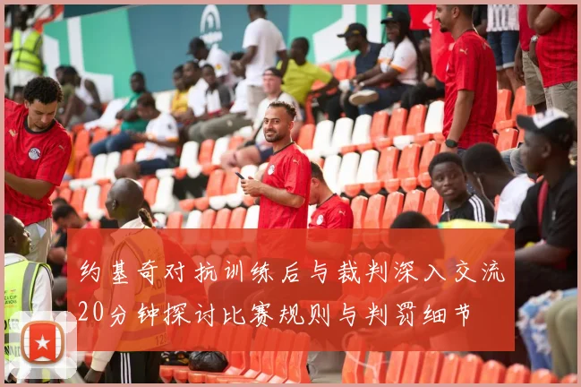 约基奇对抗训练后与裁判深入交流20分钟探讨比赛规则与判罚细节