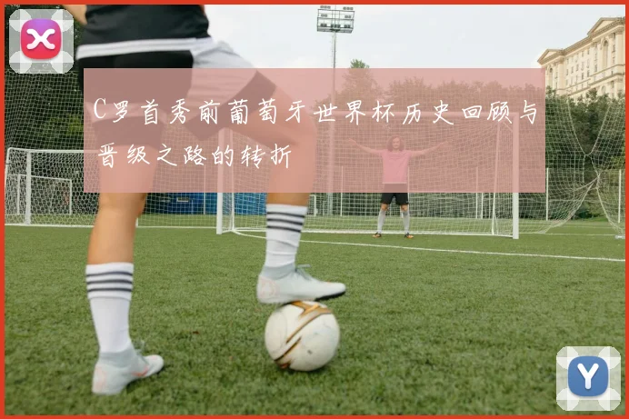 C罗首秀前葡萄牙世界杯历史回顾与晋级之路的转折