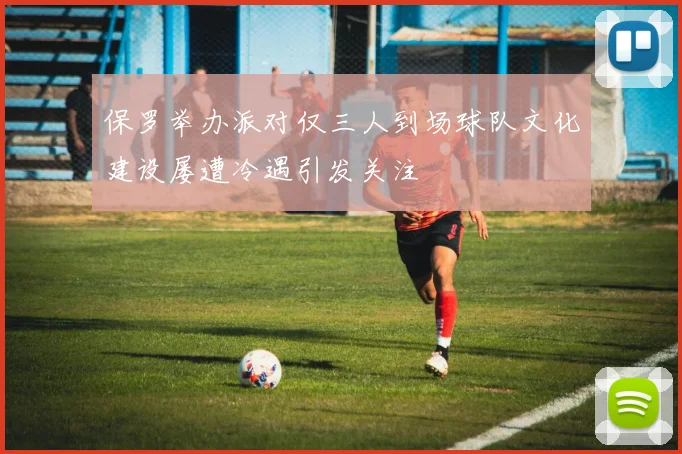保罗举办派对仅三人到场球队文化建设屡遭冷遇引发关注
