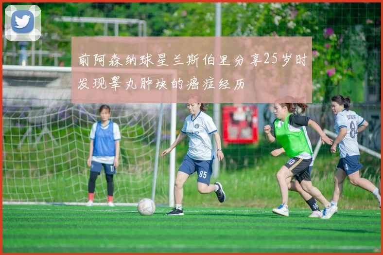 前阿森纳球星兰斯伯里分享25岁时发现睾丸肿块的癌症经历