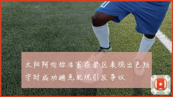 太阳阿伦称活塞在禁区表现出色防守时成功避免犯规引发争议