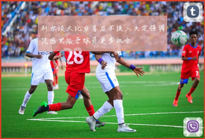 科尔谈大比分落后不换人决定强调凭感觉给予球员更多机会