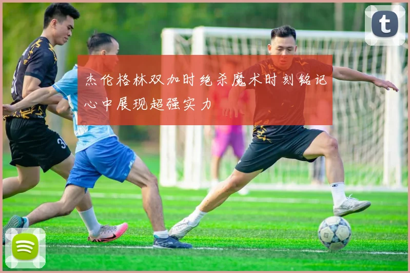 杰伦格林双加时绝杀魔术时刻铭记心中展现超强实力