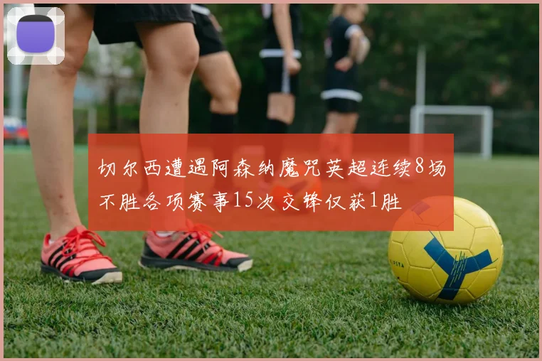 切尔西遭遇阿森纳魔咒英超连续8场不胜各项赛事15次交锋仅获1胜