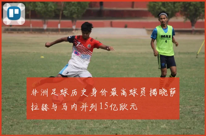 非洲足球历史身价最高球员揭晓萨拉赫与马内并列15亿欧元