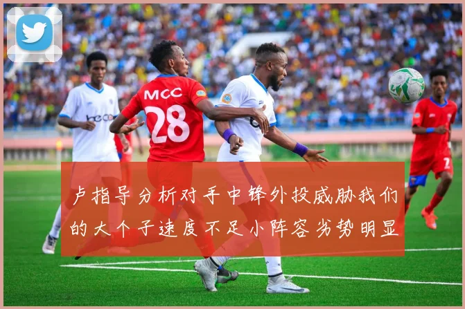 卢指导分析对手中锋外投威胁我们的大个子速度不足小阵容劣势明显