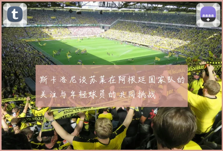 斯卡洛尼谈苏莱在阿根廷国家队的关注与年轻球员的共同挑战