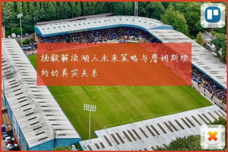 杨毅解读湖人未来策略与詹姆斯续约的真实关系