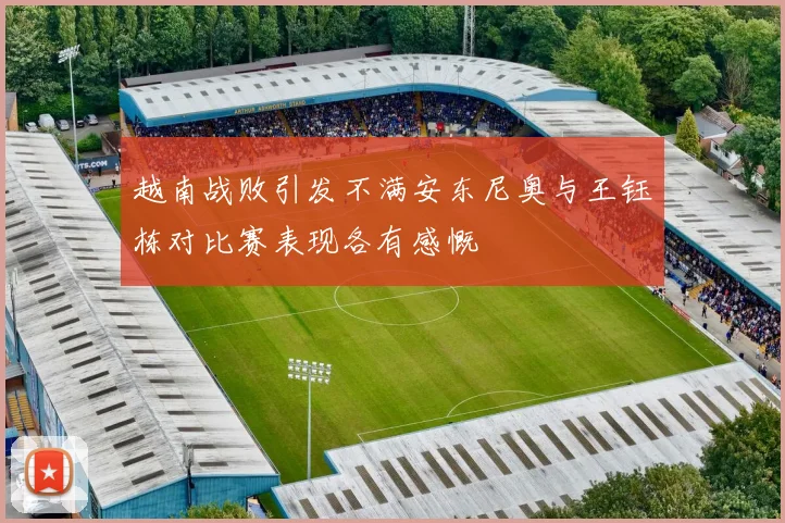 越南战败引发不满安东尼奥与王钰栋对比赛表现各有感慨