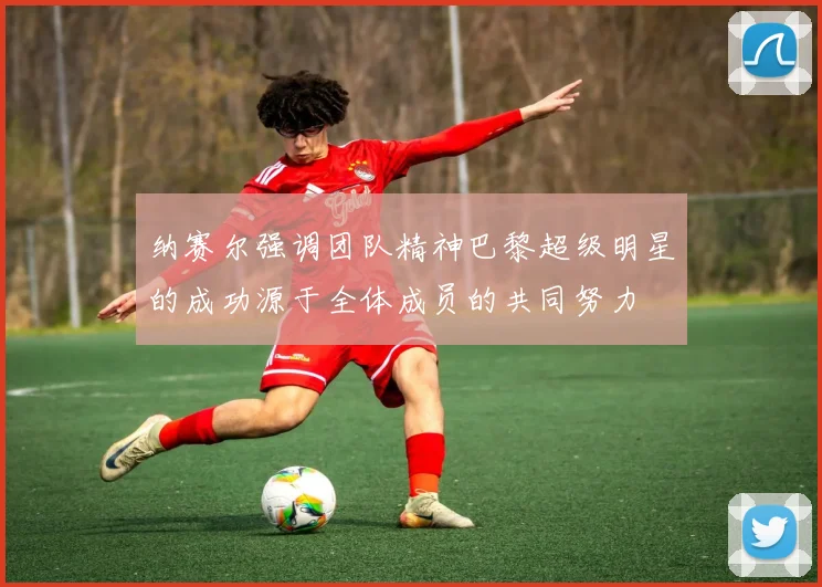 纳赛尔强调团队精神巴黎超级明星的成功源于全体成员的共同努力