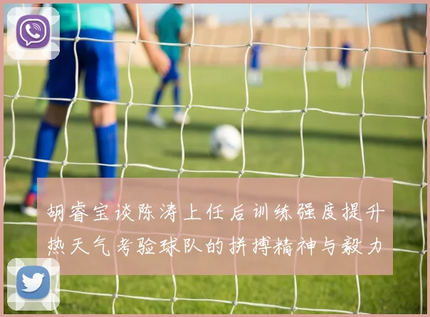 胡睿宝谈陈涛上任后训练强度提升热天气考验球队的拼搏精神与毅力